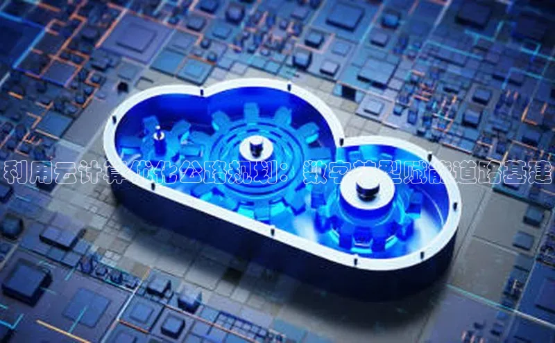 意昂4官网每日互动利用云计算优化公路规划：数字转型赋能道路基建